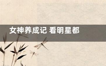 女神养成记 看明星都是怎样减肥的(女神养成记 看哪个版本)